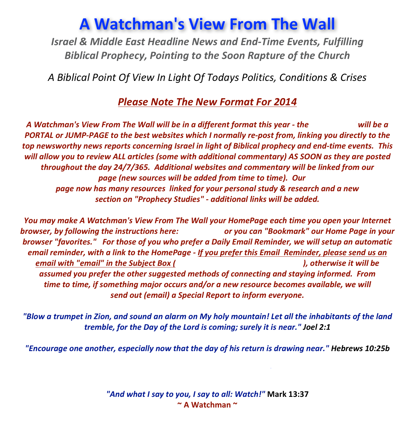 A Watchman's View From The Wall
Israel & Middle East Headline News and End-Time Events, Fulfilling  Biblical Prophecy, Pointing to the Soon Rapture of the Church 

A Biblical Point Of View In Light Of Todays Politics, Conditions & Crises

Please Note The New Format For 2014

A Watchman's View From The Wall will be in a different format this year - the HOME PAGE will be a  PORTAL or JUMP-PAGE to the best websites which I normally re-post from, linking you directly to the  top newsworthy news reports concerning Israel in light of Biblical prophecy and end-time events.  This  will allow you to review ALL articles (some with additional commentary) AS SOON as they are posted throughout the day 24/7/365.  Additional websites and commentary will be linked from our
Website Links page (new sources will be added from time to time).  Our Bible Study Links  page now has many resources  linked for your personal study & research and a new  section on "Prophecy Studies" - additional links will be added.

You may make A Watchman's View From The Wall your HomePage each time you open your Internet browser, by following the instructions here: HomePage  or you can "Bookmark" our Home Page in your browser "favorites."   For those of you who prefer a Daily Email Reminder, we will setup an automatic email reminder, with a link to the HomePage - If you prefer this Email  Reminder, please send us an  email with "email" in the Subject Box (Watchman@WatchmansView.com), otherwise it will be  assumed you prefer the other suggested methods of connecting and staying informed.  From  time to time, if something major occurs and/or a new resource becomes available, we will  send out (email) a Special Report to inform everyone.  

"Blow a trumpet in Zion, and sound an alarm on My holy mountain! Let all the inhabitants of the land tremble, for the Day of the Lord is coming; surely it is near." Joel 2:1

"Encourage one another, especially now that the day of his return is drawing near." Hebrews 10:25b

Go Back to the HOMEPAGE
 
"And what I say to you, I say to all: Watch!" Mark 13:37
~ A Watchman ~


